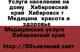 Услуги населению на дому - Хабаровский край, Хабаровск г. Медицина, красота и здоровье » Медицинские услуги   . Хабаровский край